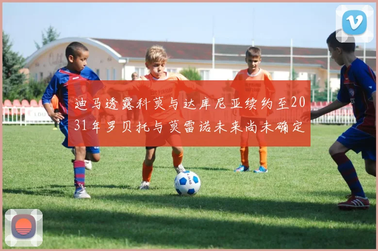 迪马透露科莫与达库尼亚续约至2031年罗贝托与莫雷诺未来尚未确定