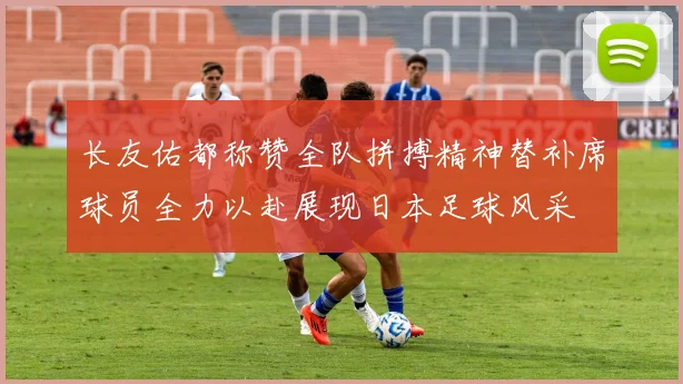 长友佑都称赞全队拼搏精神替补席球员全力以赴展现日本足球风采