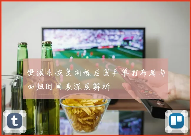 樊振东恢复训练后国乒单打布局与回归时间表深度解析