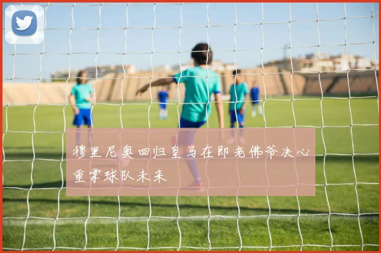 穆里尼奥回归皇马在即老佛爷决心重掌球队未来