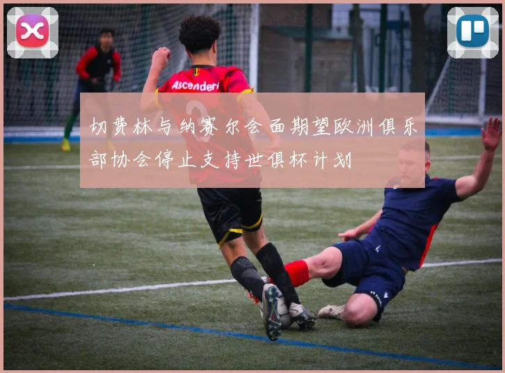 切费林与纳赛尔会面期望欧洲俱乐部协会停止支持世俱杯计划