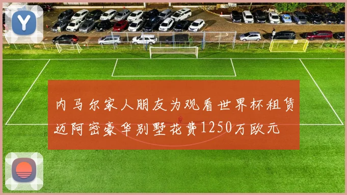 内马尔家人朋友为观看世界杯租赁迈阿密豪华别墅花费1250万欧元