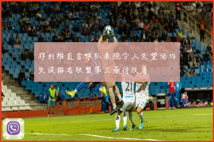 邓利维直言球队表现令人失望场均失误排名联盟第三亟待改善
