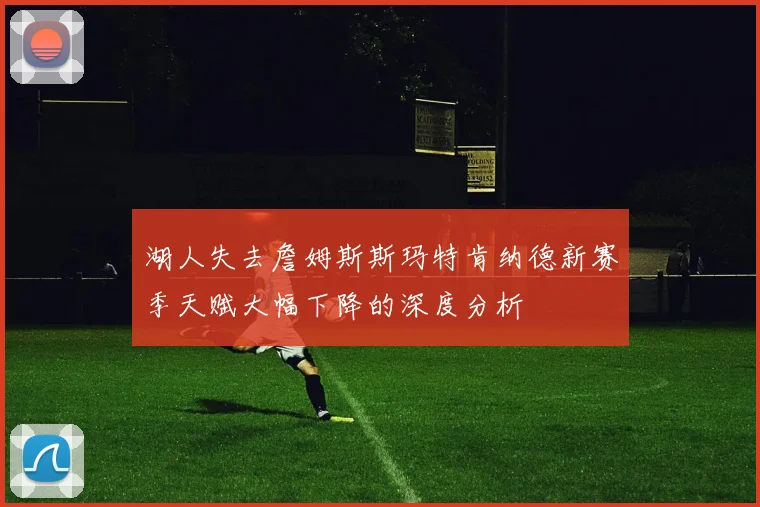 湖人失去詹姆斯斯玛特肯纳德新赛季天赋大幅下降的深度分析