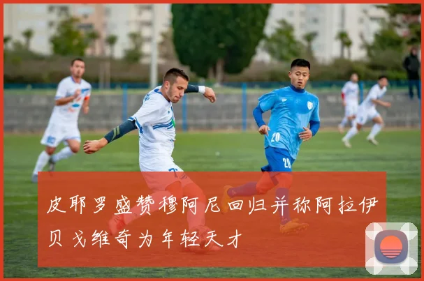 皮耶罗盛赞穆阿尼回归并称阿拉伊贝戈维奇为年轻天才
