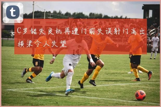 C罗错失良机再遭门前失误射门高出横梁令人失望