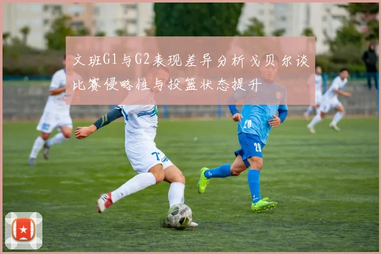 文班G1与G2表现差异分析戈贝尔谈比赛侵略性与投篮状态提升