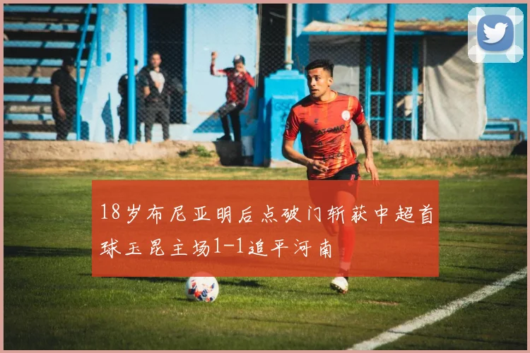 18岁布尼亚明后点破门斩获中超首球玉昆主场1-1追平河南