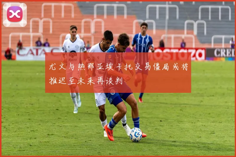 尤文与热那亚埃卡托交易僵局或将推迟至未来再谈判