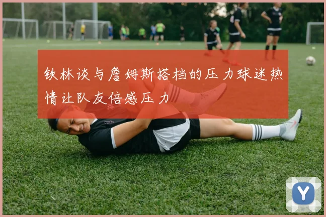 铁林谈与詹姆斯搭档的压力球迷热情让队友倍感压力