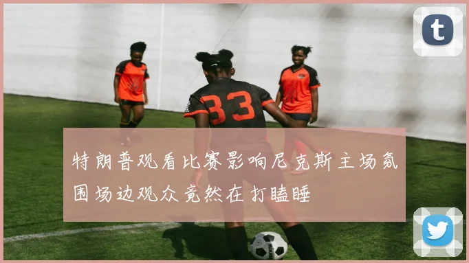 特朗普观看比赛影响尼克斯主场氛围场边观众竟然在打瞌睡