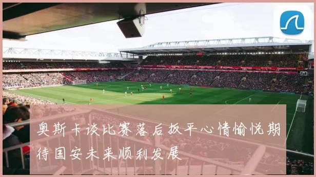 奥斯卡谈比赛落后扳平心情愉悦期待国安未来顺利发展